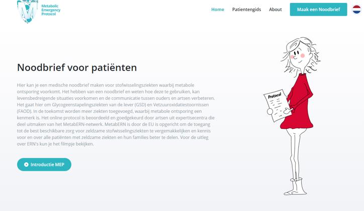 <p>Op www.emergencyprotocol.net vind je nu de nieuwe website voor het genereren van noodbrieven voor ouders en patiënten die te maken hebben met Glycogeenstapelingsziekten met lage bloedsuikers en Vetzuuroxidatieziekten.</p><p>Deze patiënten kunnen als ze ziek worden in acute problemen komen, door extreem lage bloedsuikers en afvalstoffen in hun bloed. Via deze website kan een persoonlijke noodbrief worden gemaakt, die niet-gespecialiseerde hulpverleners vertelt waar ze op moeten letten. In 12 talen als het nodig is...</p><p>De upgrade van de website, maakt het mogelijk om ook manieren te vinden om voor andere stofwisselingsziekten zo'n gestandariseerde en gepersonaliseerde noodbrief te kunnen genereren, in samenwerking met de artsen uit het metabERN netwerk en in Nederland.</p>